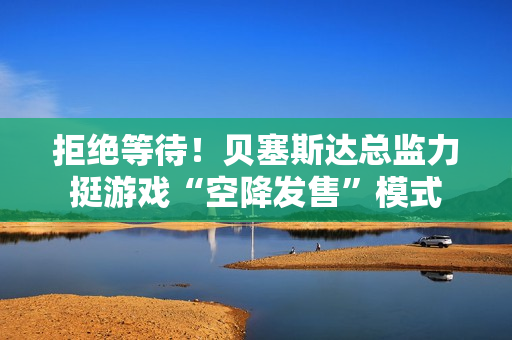 拒绝等待!贝塞斯达总监力挺游戏“空降发售”模式 拒绝等待!贝塞斯达总监力挺游戏“空降发售”模式