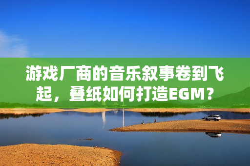 游戏厂商的音乐叙事卷到飞起,叠纸如何打造EGM? 游戏厂商的音乐叙事卷到飞起,叠纸如何打造EGM?