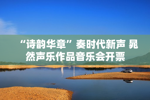 “诗韵华章”奏时代新声 晁然声乐作品音乐会开票