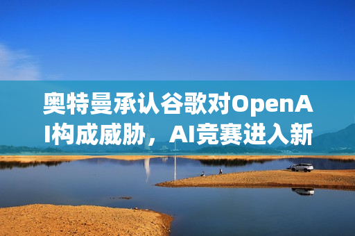 奥特曼承认谷歌对OpenAI构成威胁，AI竞赛进入新阶段