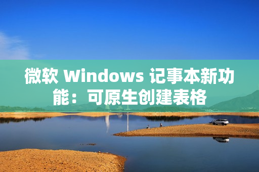 微软 Windows 记事本新功能：可原生创建表格