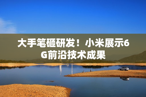 大手笔砸研发！小米展示6G前沿技术成果