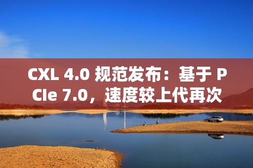 CXL 4.0 规范发布：基于 PCIe 7.0，速度较上代再次翻倍