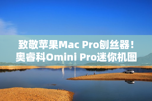 致敬苹果Mac Pro刨丝器!奥睿科Omini Pro迷你机图赏 致敬苹果Mac Pro刨丝器!奥睿科Omini Pro迷你机图赏