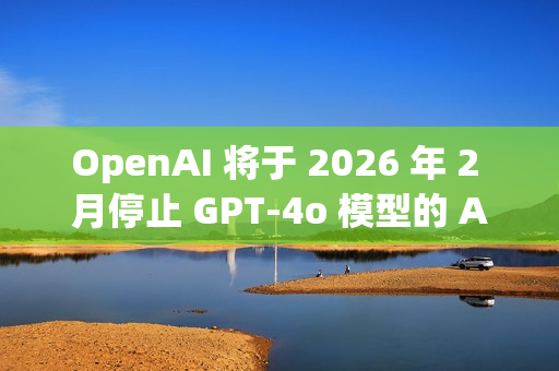 OpenAI 将于 2026 年 2 月停止 GPT-4o 模型的 API 访问