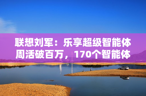 联想刘军:乐享超级智能体周活破百万,170个智能体将融入业务流程 联想刘军:乐享超级智能体周活破百万,170个智能体将融入业务流程