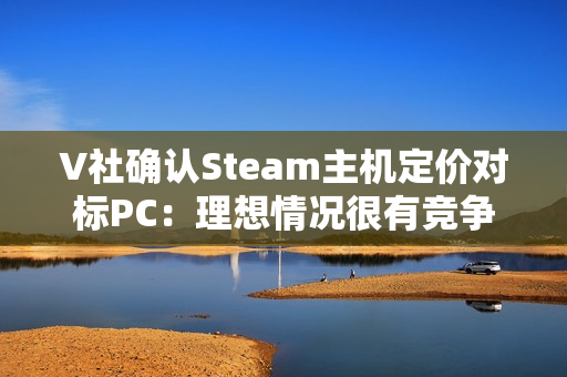 V社确认Steam主机定价对标PC：理想情况很有竞争力！