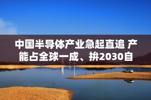 中国半导体产业急起直追 产能占全球一成、拚2030自主自足 中国半导体产业急起直追 产能占全球一成、拚2030自主自足