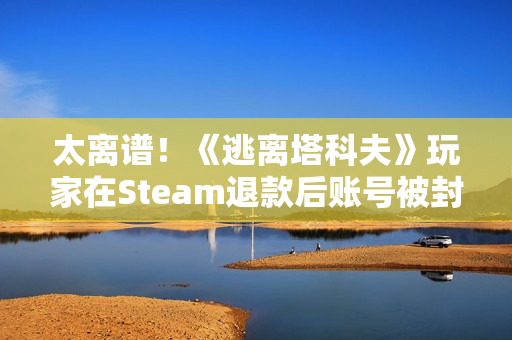 太离谱！《逃离塔科夫》玩家在Steam退款后账号被封禁