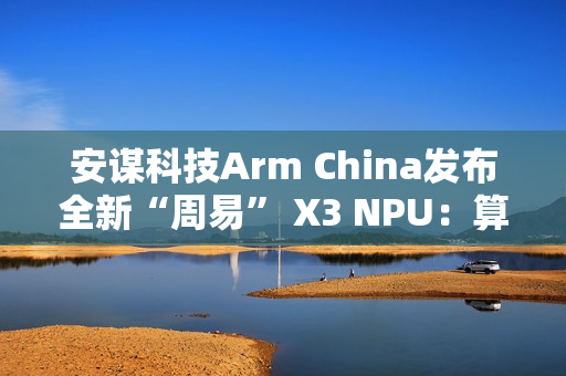 安谋科技Arm China发布全新“周易” X3 NPU：算力高达80 FP8 TFLOPS