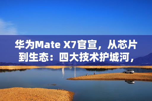 华为Mate X7官宣，从芯片到生态：四大技术护城河，改写高端手机规则