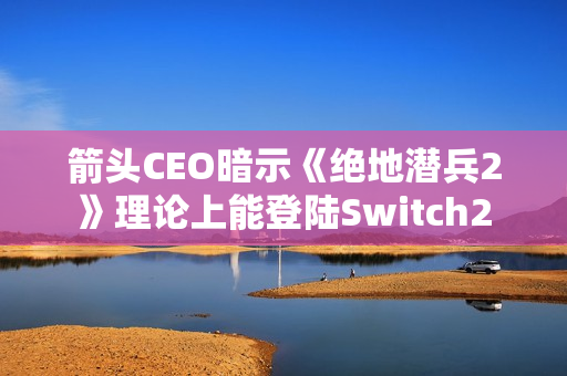 箭头CEO暗示《绝地潜兵2》理论上能登陆Switch2 箭头CEO暗示《绝地潜兵2》理论上能登陆Switch2