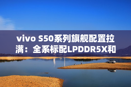 vivo S50系列旗舰配置拉满：全系标配LPDDR5X和UFS4.1