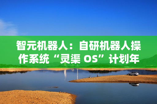 智元机器人：自研机器人操作系统“灵渠 OS”计划年底正式开源