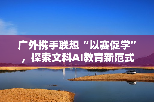 广外携手联想“以赛促学”，探索文科AI教育新范式