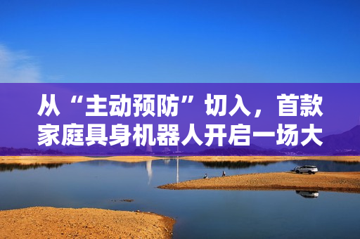 从“主动预防”切入,首款家庭具身机器人开启一场大规模社会实验 从“主动预防”切入,首款家庭具身机器人开启一场大规模社会实验