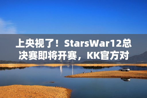 上央视了！StarsWar12总决赛即将开赛，KK官方对战平台助力DotA1巅峰对决！