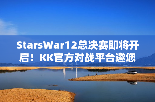 StarsWar12总决赛即将开启！KK官方对战平台邀您共同见证冠军诞生！