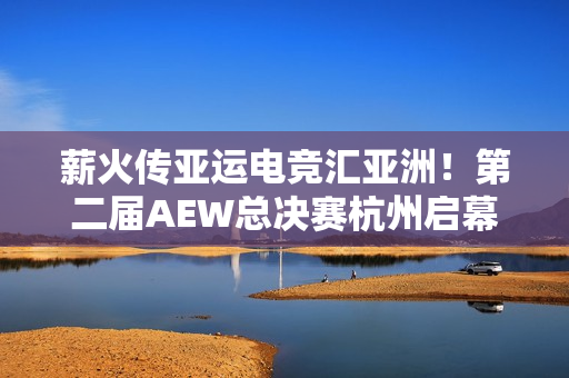 薪火传亚运电竞汇亚洲！第二届AEW总决赛杭州启幕
