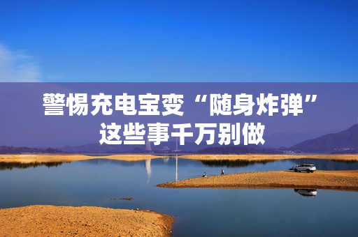 警惕充电宝变“随身炸弹” 这些事千万别做