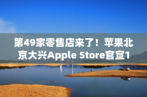 第49家零售店来了！苹果北京大兴Apple Store官宣12月6日开业