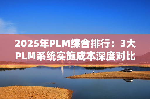 2025年PLM综合排行：3大PLM系统实施成本深度对比