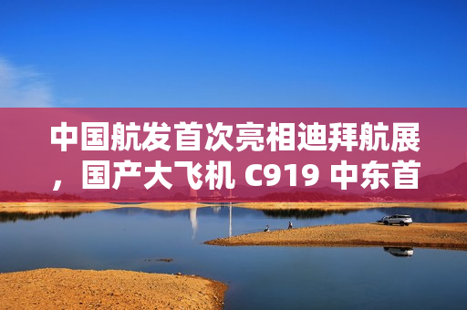 中国航发首次亮相迪拜航展，国产大飞机 C919 中东首秀