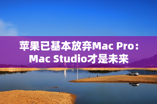 苹果已基本放弃Mac Pro：Mac Studio才是未来