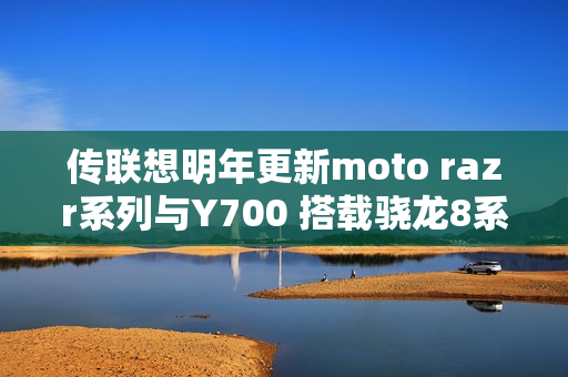 传联想明年更新moto razr系列与Y700 搭载骁龙8系平台