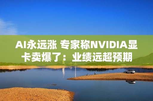 AI永远涨 专家称NVIDIA显卡卖爆了：业绩远超预期