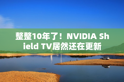 整整10年了！NVIDIA Shield TV居然还在更新