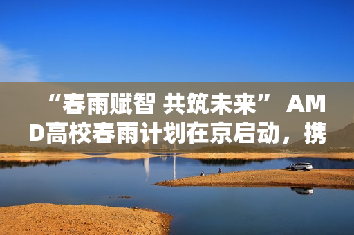 “春雨赋智 共筑未来” AMD高校春雨计划在京启动，携手生态链以AI赋能教育新生态