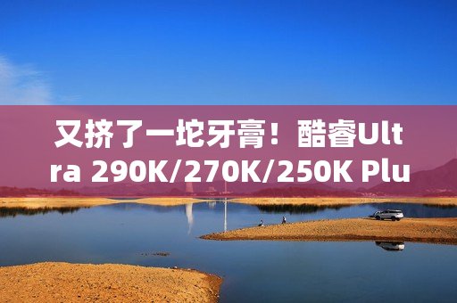 又挤了一坨牙膏！酷睿Ultra 290K/270K/250K Plus规格全曝光