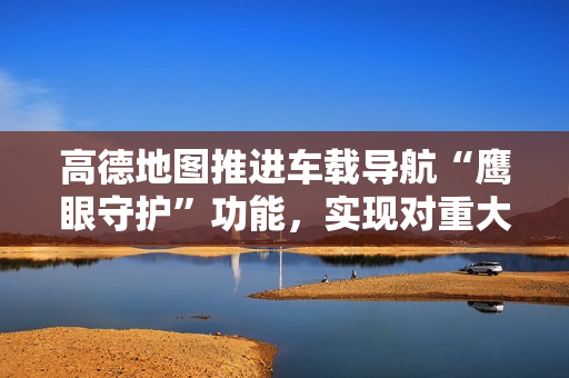 高德地图推进车载导航“鹰眼守护”功能，实现对重大道路异常事件秒级预警