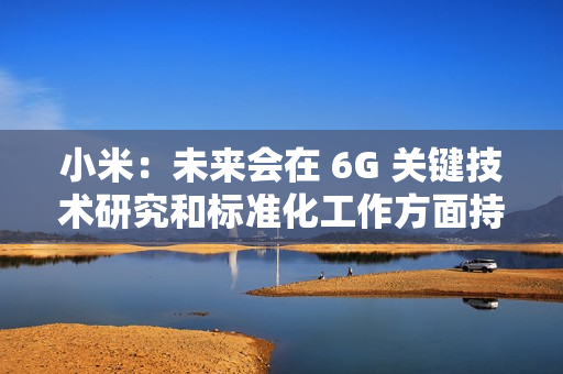 小米：未来会在 6G 关键技术研究和标准化工作方面持续加大投入