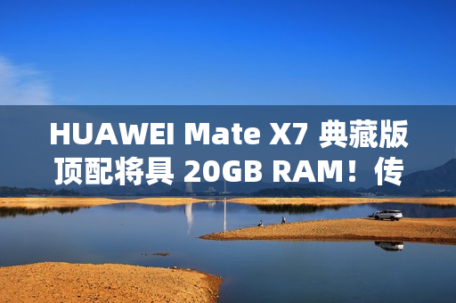 HUAWEI Mate X7 典藏版顶配将具 20GB RAM！传加容量为提升 AI 表现、因「这理由」没影响定价？