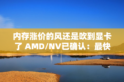 内存涨价的风还是吹到显卡了 AMD/NV已确认：最快下月动手