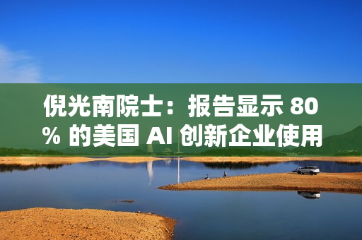 倪光南院士：报告显示 80% 的美国 AI 创新企业使用中国开源模型