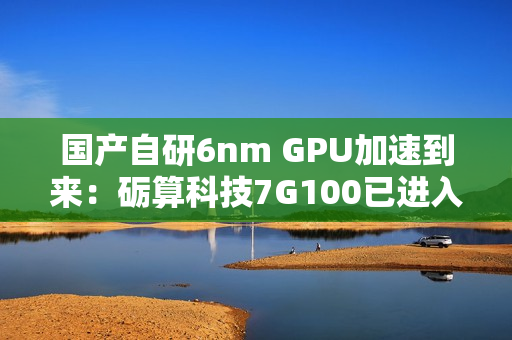 国产自研6nm GPU加速到来：砺算科技7G100已进入客户测试阶段