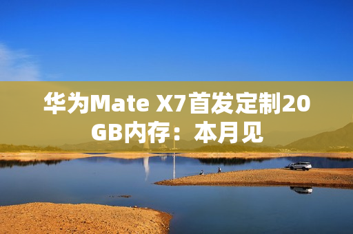 华为Mate X7首发定制20GB内存:本月见 华为Mate X7首发定制20GB内存:本月见