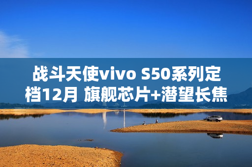 战斗天使vivo S50系列定档12月 旗舰芯片+潜望长焦+超声波指纹带来SSS级体验 战斗天使vivo S50系列定档12月 旗舰芯片+潜望长焦+超声波指纹带来SSS级体验