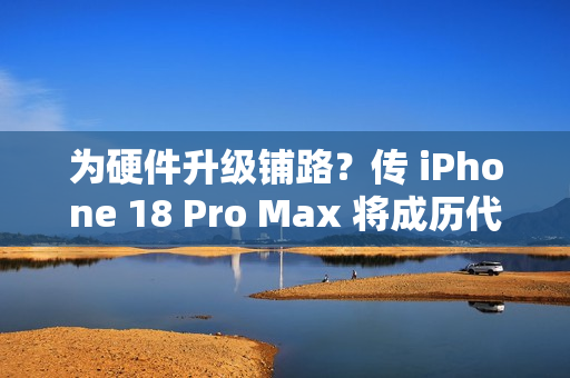 为硬件升级铺路？传 iPhone 18 Pro Max 将成历代最重旗舰!