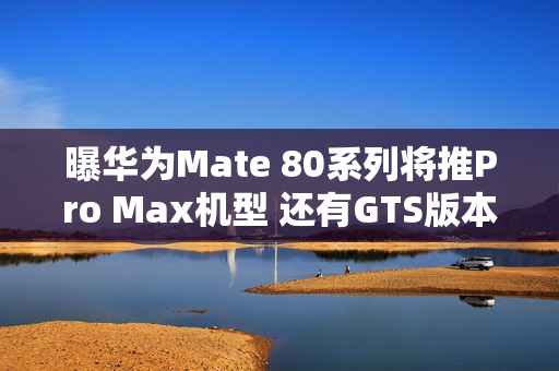 曝华为Mate 80系列将推Pro Max机型 还有GTS版本？
