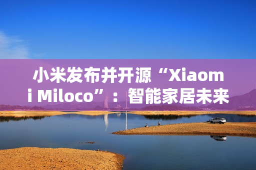 小米发布并开源“Xiaomi Miloco”：智能家居未来探索方案