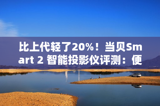 比上代轻了20%！当贝Smart 2 智能投影仪评测：便携画质王者