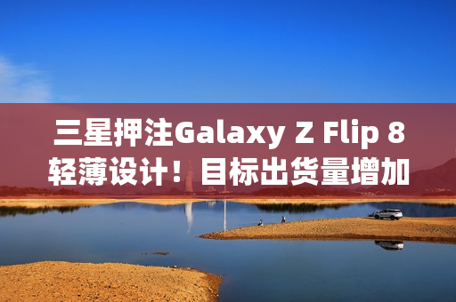 三星押注Galaxy Z Flip 8轻薄设计！目标出货量增加10%