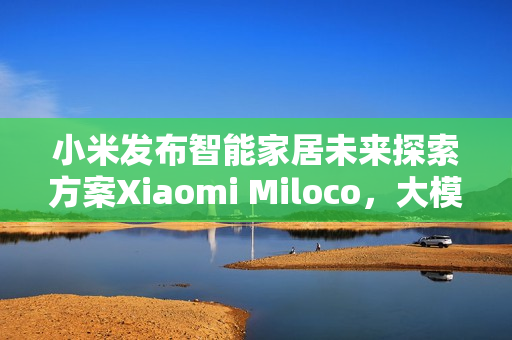 小米发布智能家居未来探索方案Xiaomi Miloco，大模型驱动全屋智能