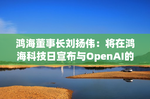 鸿海董事长刘扬伟：将在鸿海科技日宣布与OpenAI的合作