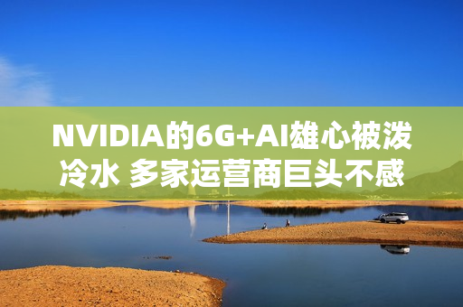 NVIDIA的6G+AI雄心被泼冷水 多家运营商巨头不感兴趣