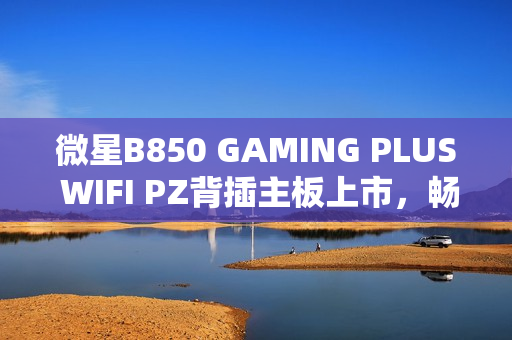 微星B850 GAMING PLUS WIFI PZ背插主板上市,畅享AM5平台 微星B850 GAMING PLUS WIFI PZ背插主板上市,畅享AM5平台